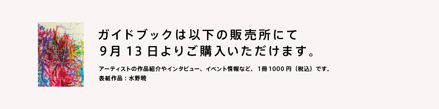 ガイドブックは9月13日より以下の販売扱所にてご購入いただけます。アーティストの紹介やインタビュー、イベント情報など。1冊1000円税込です。表紙作品：水野暁